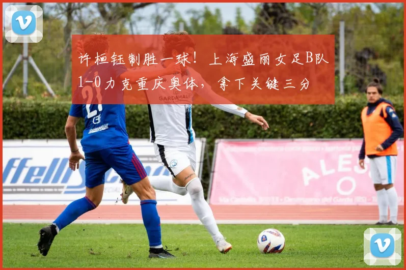 许桓钰制胜一球!上海盛丽女足B队1-0力克重庆奥体,拿下关键三分