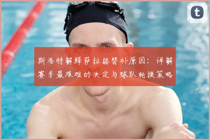斯洛特解释萨拉赫替补原因:详解赛季最艰难的决定与球队轮换策略