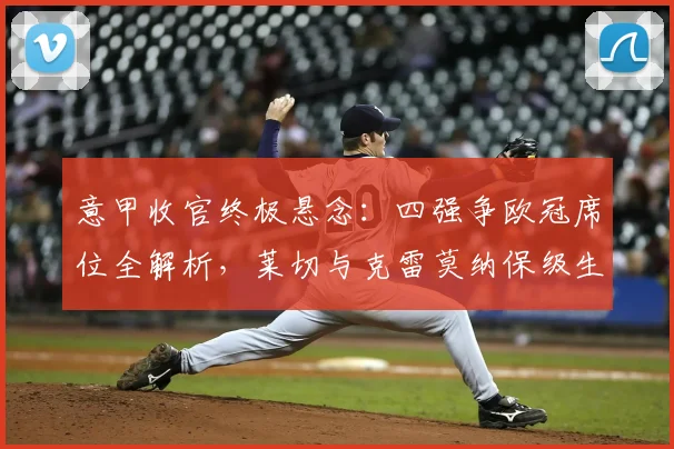 意甲收官终极悬念:四强争欧冠席位全解析,莱切与克雷莫纳保级生死战前瞻