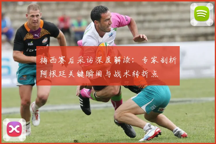 梅西赛后采访深度解读:专家剖析阿根廷关键瞬间与战术转折点