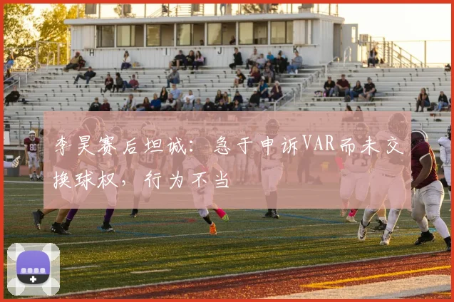 李昊赛后坦诚：急于申诉VAR而未交换球权，行为不当