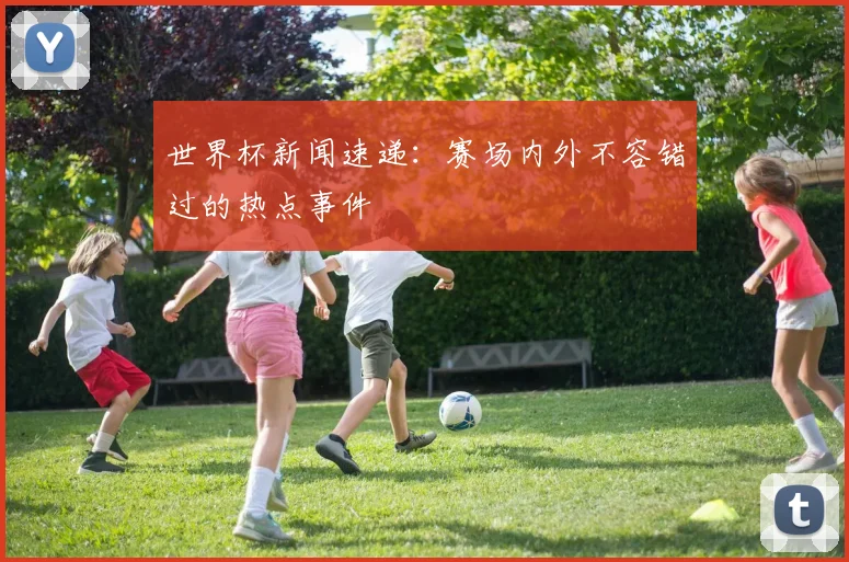 世界杯新闻速递：赛场内外不容错过的热点事件