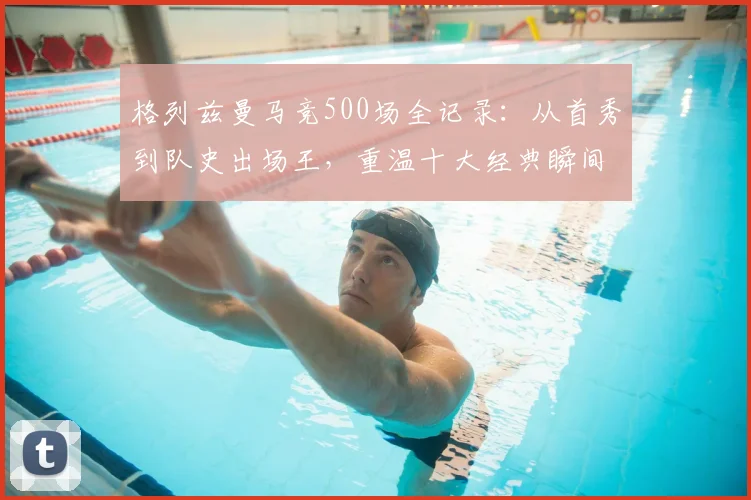 格列兹曼马竞500场全记录:从首秀到队史出场王,重温十大经典瞬间