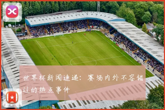 世界杯新闻速递:赛场内外不容错过的热点事件