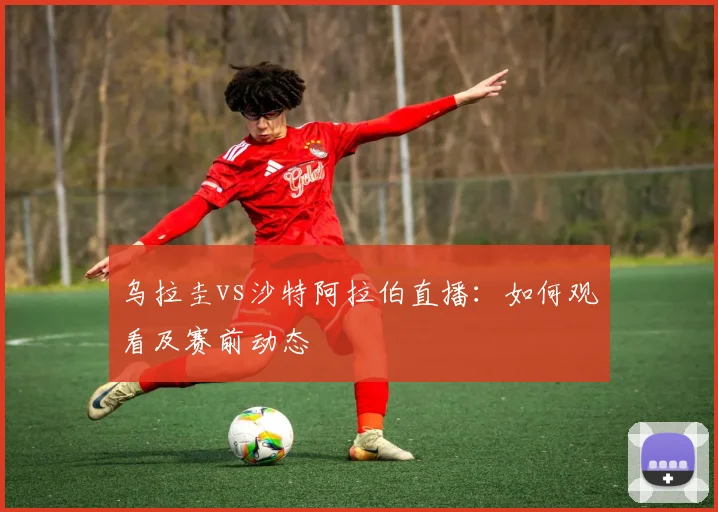 乌拉圭vs沙特阿拉伯直播：如何观看及赛前动态